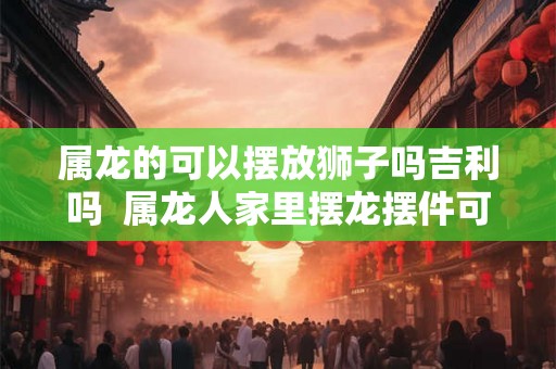 属龙的可以摆放狮子吗吉利吗  属龙人家里摆龙摆件可以吗