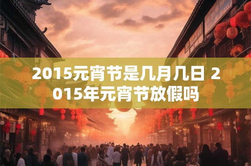 2015元宵节是几月几日 2015年元宵节放假吗 2015元宵节是几月几日 2015年元宵节放假吗