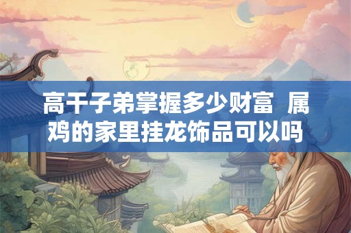 高干子弟掌握多少财富  属鸡的家里挂龙饰品可以吗