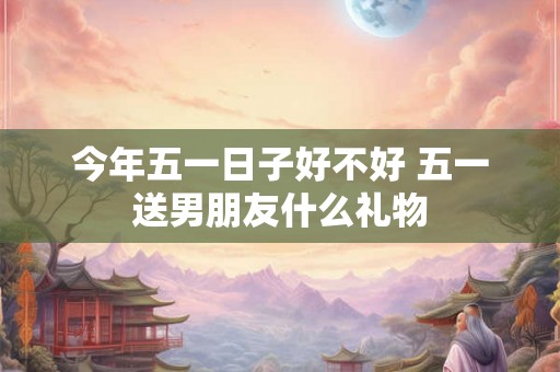 今年五一日子好不好 五一送男朋友什么礼物