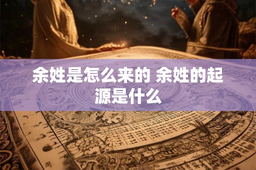 余姓是怎么来的 余姓的起源是什么 余姓是怎么来的 余姓的起源是什么