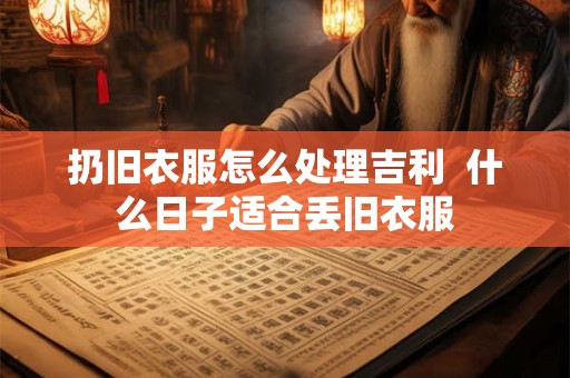扔旧衣服怎么处理吉利  什么日子适合丢旧衣服