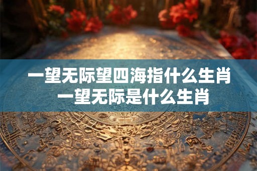 一望无际望四海指什么生肖  一望无际是什么生肖