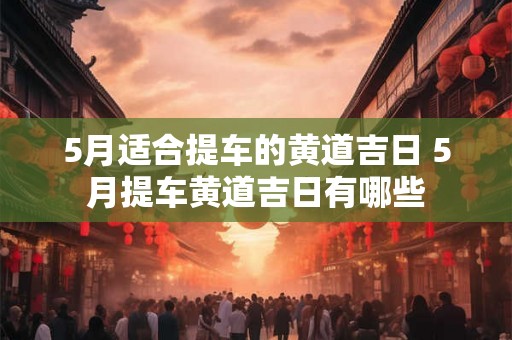 5月适合提车的黄道吉日 5月提车黄道吉日有哪些 5月适合提车的黄道吉日 5月提车黄道吉日有哪些