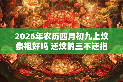2026年农历四月初九上坟祭祖好吗 迁坟的三不迁指的是什么 2026年农历四月初九上坟祭祖好吗 迁坟的三不迁指的是什么
