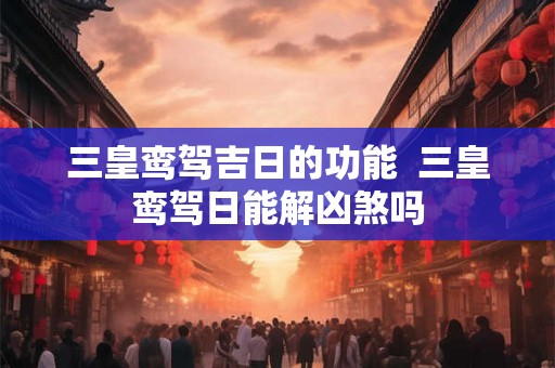 三皇鸾驾吉日的功能 三皇鸾驾日能解凶煞吗 三皇鸾驾吉日的功能 三皇鸾驾日能解凶煞吗