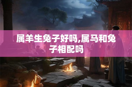 属羊生兔子好吗,属马和兔子相配吗 属羊生兔子好吗,属马和兔子相配吗