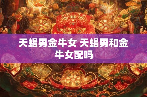 天蝎男金牛女 天蝎男和金牛女配吗
