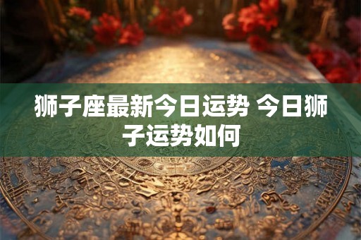 狮子座最新今日运势 今日狮子运势如何