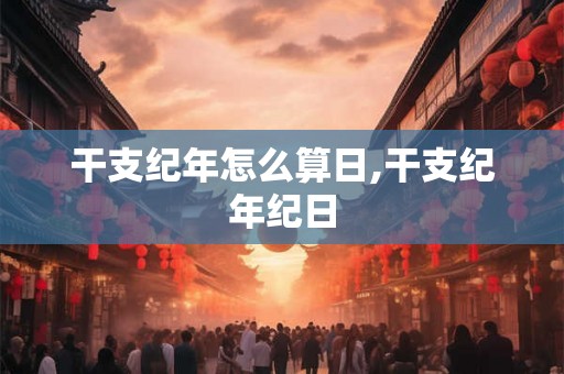 干支纪年怎么算日,干支纪年纪日 干支纪年怎么算日,干支纪年纪日