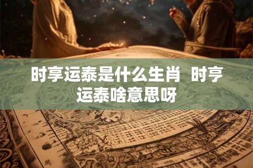 时享运泰是什么生肖  时亨运泰啥意思呀