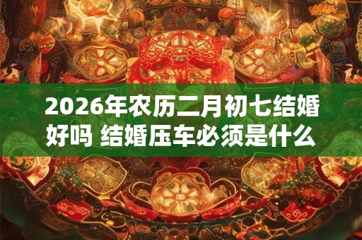 2026年农历二月初七结婚好吗 结婚压车必须是什么人