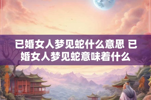 已婚女人梦见蛇什么意思 已婚女人梦见蛇意味着什么