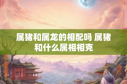 属猪和属龙的相配吗 属猪和什么属相相克 属猪和属龙的相配吗 属猪和什么属相相克