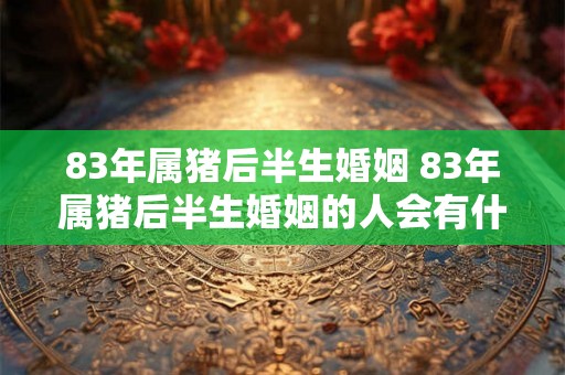 83年属猪后半生婚姻 83年属猪后半生婚姻的人会有什么样的婚姻经历