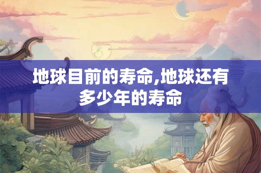 地球目前的寿命,地球还有多少年的寿命 地球目前的寿命,地球还有多少年的寿命