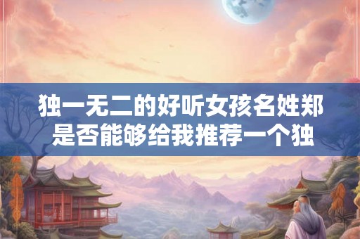 独一无二的好听女孩名姓郑 是否能够给我推荐一个独一无二的好听女孩名配合姓郑