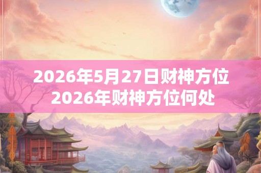 2026年5月27日财神方位 2026年财神方位何处 2026年5月27日财神方位 2026年财神方位何处