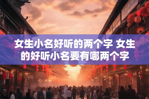 女生小名好听的两个字 女生的好听小名要有哪两个字 女生小名好听的两个字 女生的好听小名要有哪两个字