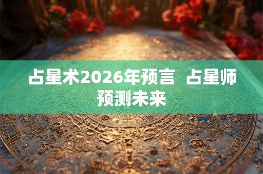 占星术2026年预言  占星师预测未来