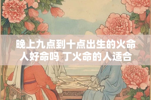 晚上九点到十点出生的火命人好命吗 丁火命的人适合养鱼吗