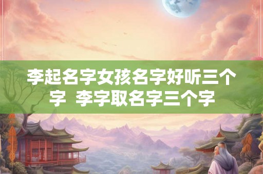 李起名字女孩名字好听三个字  李字取名字三个字