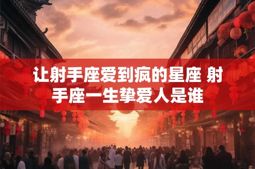 让射手座爱到疯的星座 射手座一生挚爱人是谁