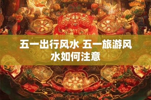 五一出行风水 五一旅游风水如何注意