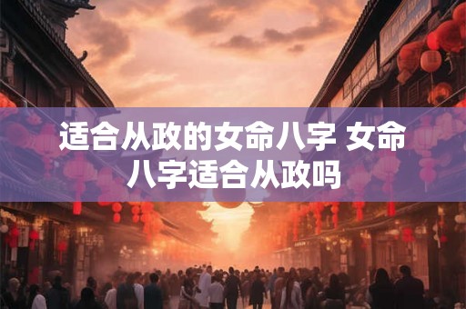 适合从政的女命八字 女命八字适合从政吗 适合从政的女命八字 女命八字适合从政吗