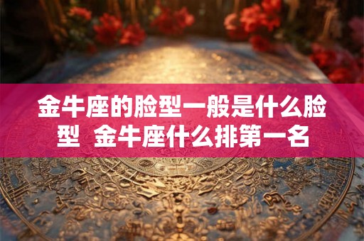金牛座的脸型一般是什么脸型  金牛座什么排第一名