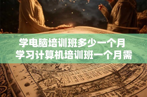 学电脑培训班多少一个月 学习计算机培训班一个月需要支付多少学费