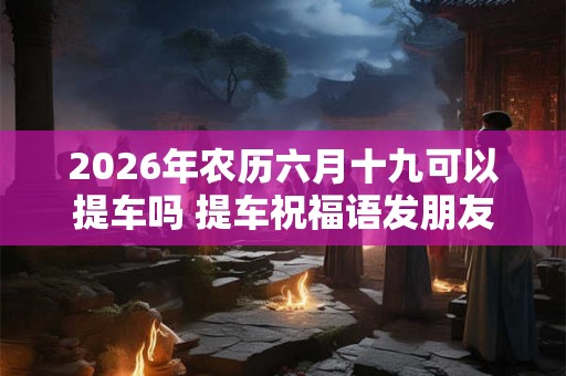 2026年农历六月十九可以提车吗 提车祝福语发朋友圈 2026年农历六月十九可以提车吗 提车祝福语发朋友圈