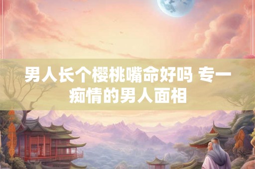 男人长个樱桃嘴命好吗 专一痴情的男人面相