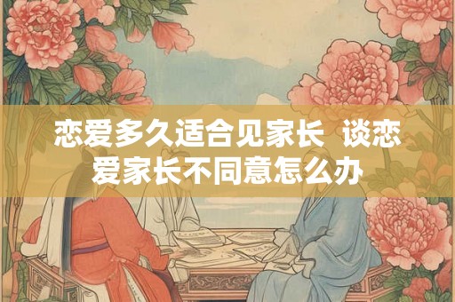 恋爱多久适合见家长 谈恋爱家长不同意怎么办 恋爱多久适合见家长 谈恋爱家长不同意怎么办