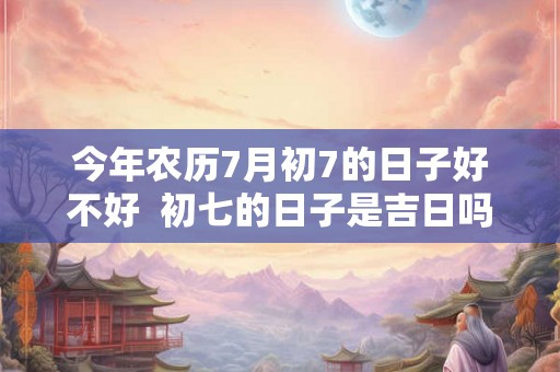 今年农历7月初7的日子好不好  初七的日子是吉日吗