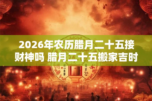 2026年农历腊月二十五接财神吗 腊月二十五搬家吉时