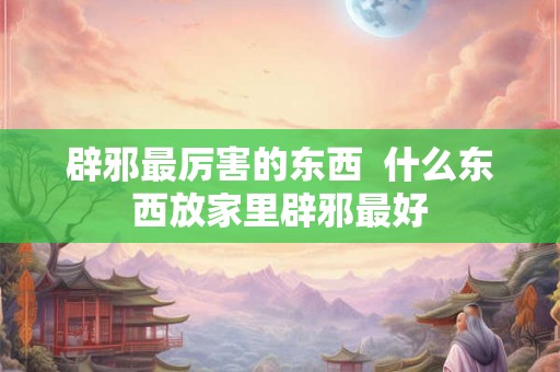 辟邪最厉害的东西  什么东西放家里辟邪最好