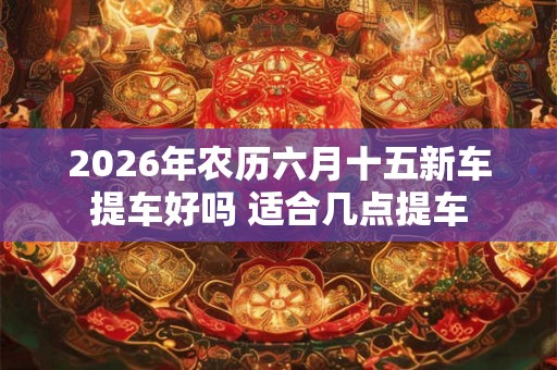 2026年农历六月十五新车提车好吗 适合几点提车