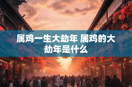 属鸡一生大劫年 属鸡的大劫年是什么