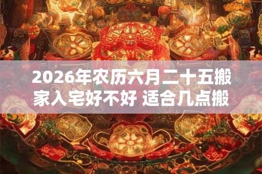 2026年农历六月二十五搬家入宅好不好 适合几点搬家