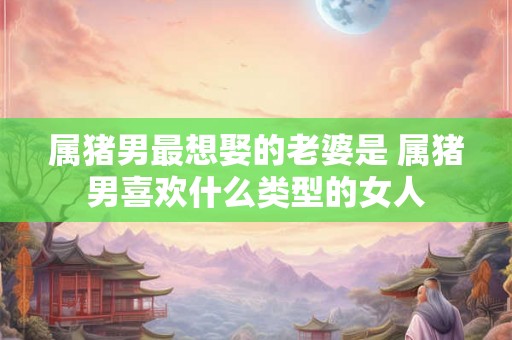 属猪男最想娶的老婆是 属猪男喜欢什么类型的女人