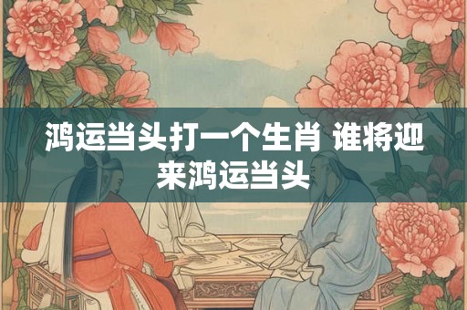 鸿运当头打一个生肖 谁将迎来鸿运当头 鸿运当头打一个生肖 谁将迎来鸿运当头