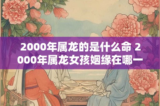 2000年属龙的是什么命 2000年属龙女孩姻缘在哪一年