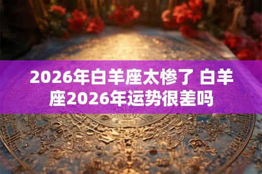 2026年白羊座太惨了 白羊座2026年运势很差吗
