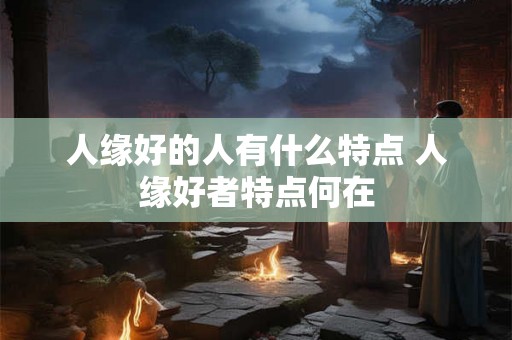 人缘好的人有什么特点 人缘好者特点何在
