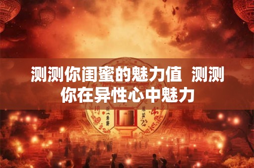 测测你闺蜜的魅力值  测测你在异性心中魅力