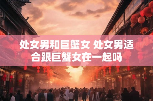 处女男和巨蟹女 处女男适合跟巨蟹女在一起吗