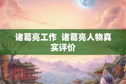 诸葛亮工作  诸葛亮人物真实评价