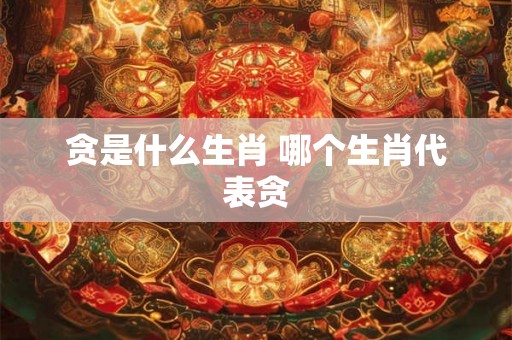 贪是什么生肖 哪个生肖代表贪