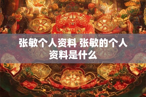 张敏个人资料 张敏的个人资料是什么 张敏个人资料 张敏的个人资料是什么